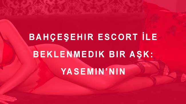 Bahçeşehir Escort İle Beklenmedik Bir Aşk: Yasemin’nin